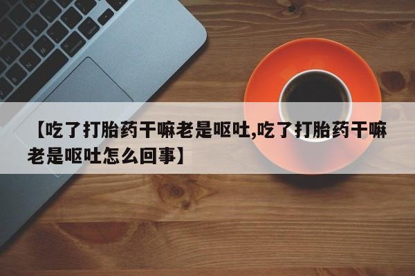 正品堕胎药咨询购买【吃了打胎药干嘛老是呕吐,吃了打胎药干嘛老是呕吐怎么回事】