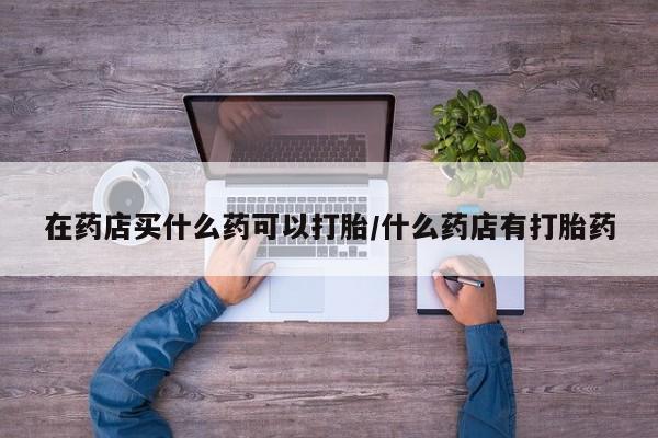 正品堕胎药咨询购买在药店买什么药可以打胎/什么药店有打胎药