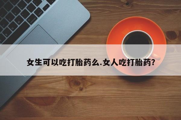 正品堕胎药咨询购买女生可以吃打胎药么.女人吃打胎药？