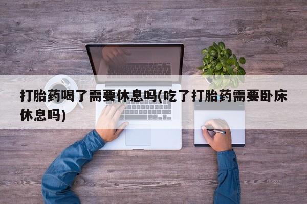 正品堕胎药咨询购买打胎药喝了需要休息吗(吃了打胎药需要卧床休息吗)