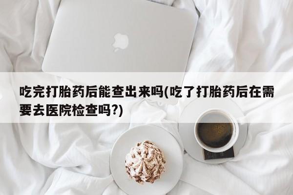 正品堕胎药咨询购买吃完打胎药后能查出来吗(吃了打胎药后在需要去医院检查吗?)