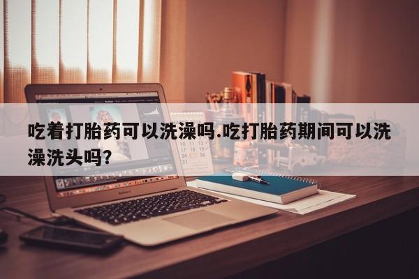 正品堕胎药咨询购买吃着打胎药可以洗澡吗.吃打胎药期间可以洗澡洗头吗？