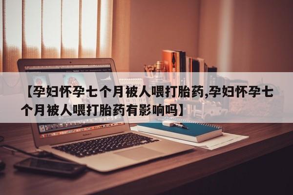 正品堕胎药咨询购买【孕妇怀孕七个月被人喂打胎药,孕妇怀孕七个月被人喂打胎药有影响吗】