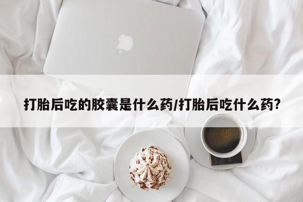 正品堕胎药咨询购买打胎后吃的胶囊是什么药/打胎后吃什么药?
