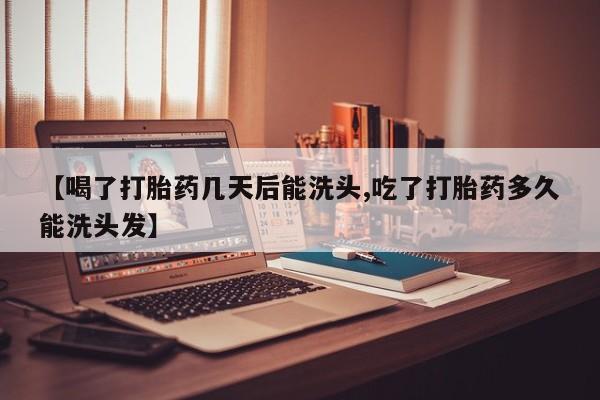 正品堕胎药咨询购买【喝了打胎药几天后能洗头,吃了打胎药多久能洗头发】