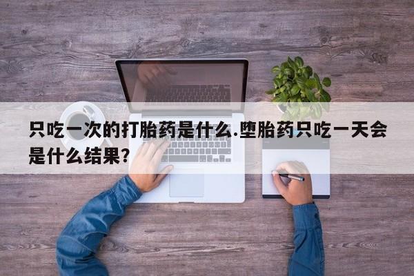 正品堕胎药咨询购买只吃一次的打胎药是什么.堕胎药只吃一天会是什么结果？