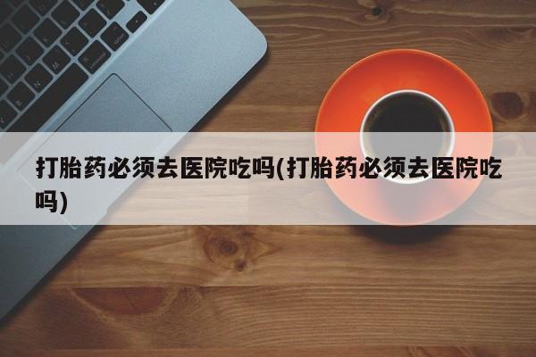 正品堕胎药咨询购买打胎药必须去医院吃吗(打胎药必须去医院吃吗)