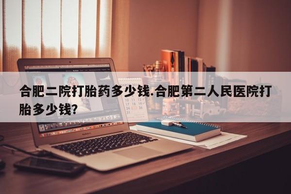 正品堕胎药咨询购买合肥二院打胎药多少钱.合肥第二人民医院打胎多少钱？