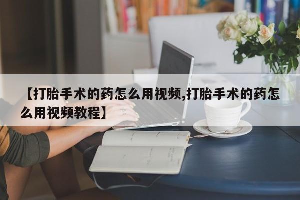 正品堕胎药咨询购买【打胎手术的药怎么用视频,打胎手术的药怎么用视频教程】