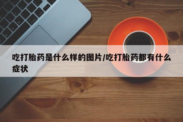 正品堕胎药咨询购买吃打胎药是什么样的图片/吃打胎药都有什么症状