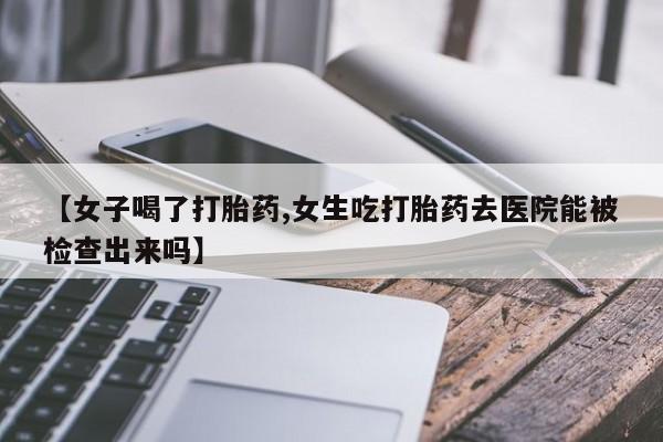 正品堕胎药咨询购买【女子喝了打胎药,女生吃打胎药去医院能被检查出来吗】