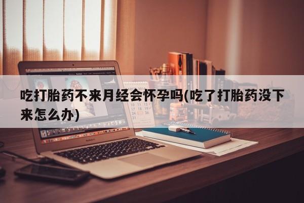 正品堕胎药咨询购买吃打胎药不来月经会怀孕吗(吃了打胎药没下来怎么办)