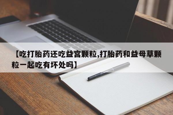 正品堕胎药咨询购买【吃打胎药还吃益宫颗粒,打胎药和益母草颗粒一起吃有坏处吗】