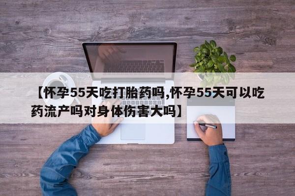 正品堕胎药咨询购买【怀孕55天吃打胎药吗,怀孕55天可以吃药流产吗对身体伤害大吗】