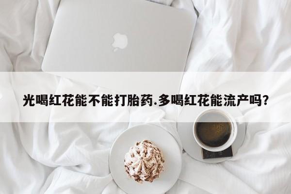 正品堕胎药咨询购买光喝红花能不能打胎药.多喝红花能流产吗？