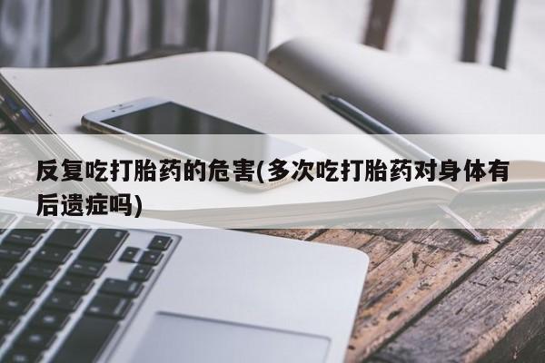 正品堕胎药咨询购买反复吃打胎药的危害(多次吃打胎药对身体有后遗症吗)