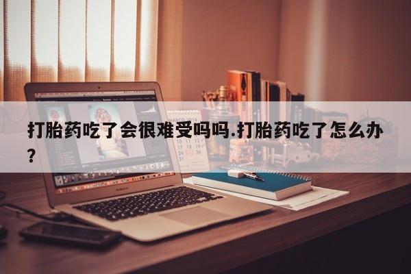 正品堕胎药咨询购买打胎药吃了会很难受吗吗.打胎药吃了怎么办？
