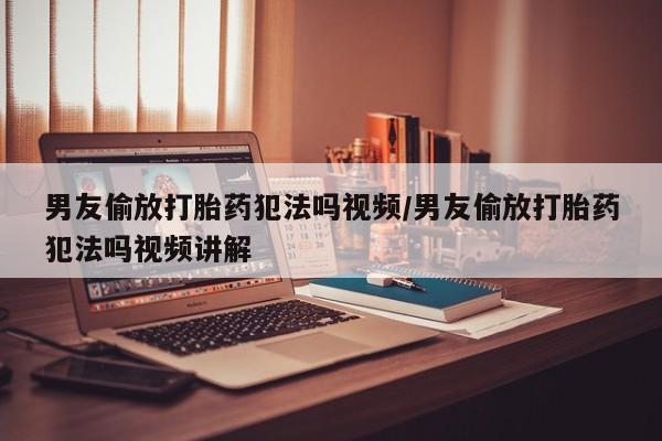 正品堕胎药咨询购买男友偷放打胎药犯法吗视频/男友偷放打胎药犯法吗视频讲解