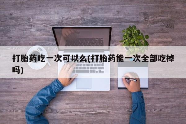 正品堕胎药咨询购买打胎药吃一次可以么(打胎药能一次全部吃掉吗)