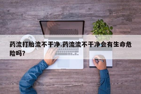 正品堕胎药咨询购买药流打胎流不干净.药流流不干净会有生命危险吗？