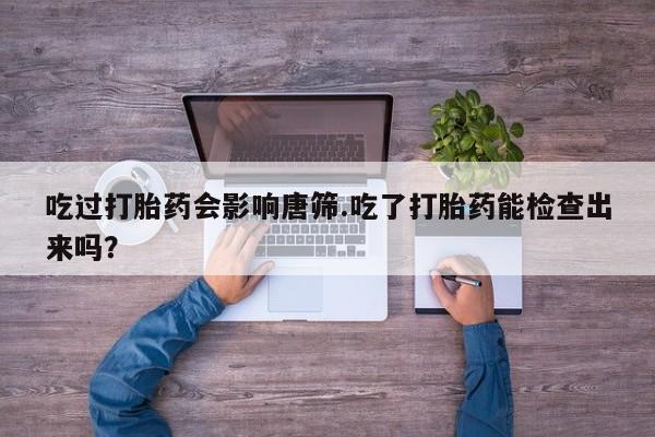 正品堕胎药咨询购买吃过打胎药会影响唐筛.吃了打胎药能检查出来吗？