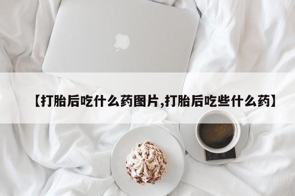 正品堕胎药咨询购买【打胎后吃什么药图片,打胎后吃些什么药】
