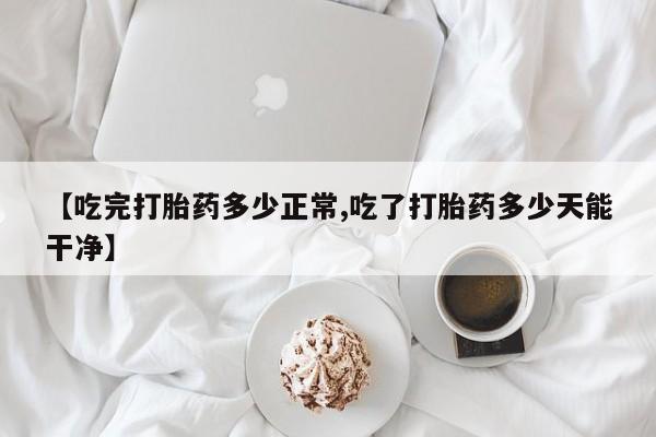 正品堕胎药咨询购买【吃完打胎药多少正常,吃了打胎药多少天能干净】