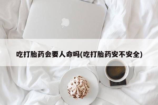 正品堕胎药咨询购买吃打胎药会要人命吗(吃打胎药安不安全)
