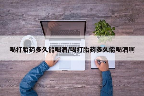 正品堕胎药咨询购买喝打胎药多久能喝酒/喝打胎药多久能喝酒啊