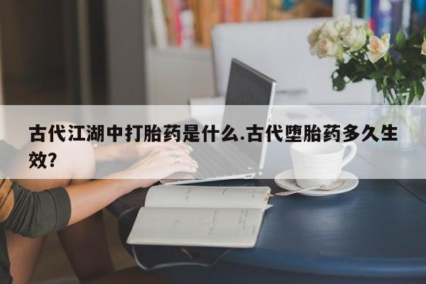 正品堕胎药咨询购买古代江湖中打胎药是什么.古代堕胎药多久生效？
