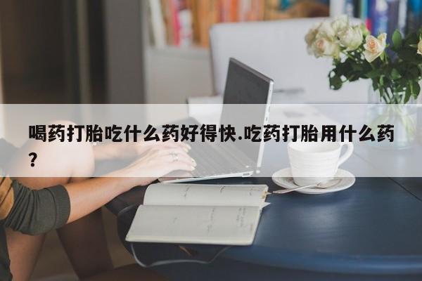 正品堕胎药咨询购买喝药打胎吃什么药好得快.吃药打胎用什么药？
