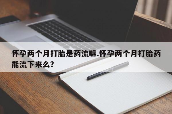 正品堕胎药咨询购买怀孕两个月打胎是药流嘛.怀孕两个月打胎药能流下来么？