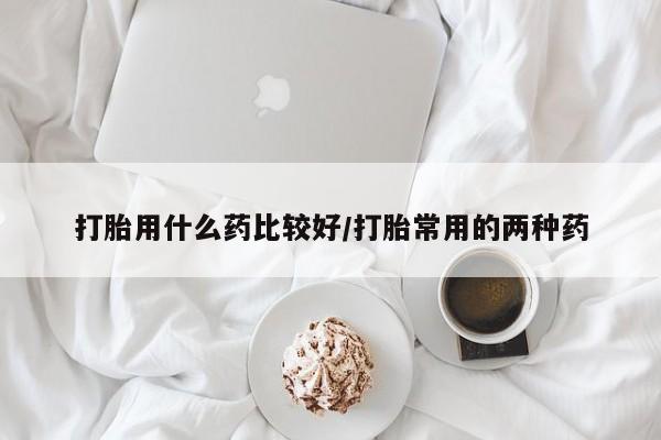 正品堕胎药咨询购买打胎用什么药比较好/打胎常用的两种药