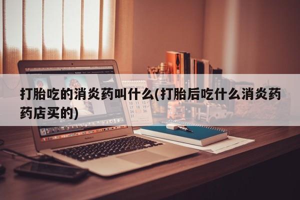 正品堕胎药咨询购买打胎吃的消炎药叫什么(打胎后吃什么消炎药药店买的)