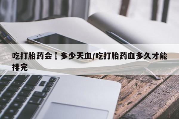 正品堕胎药咨询购买吃打胎药会岀多少天血/吃打胎药血多久才能排完