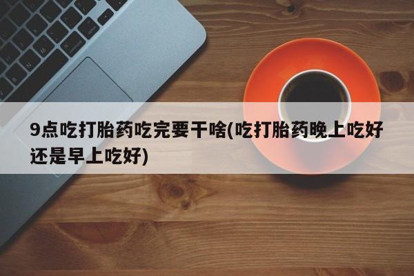 正品堕胎药咨询购买9点吃打胎药吃完要干啥(吃打胎药晚上吃好还是早上吃好)