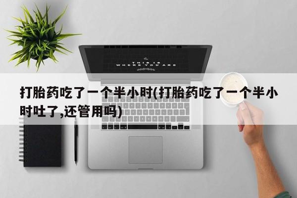 正品堕胎药咨询购买打胎药吃了一个半小时(打胎药吃了一个半小时吐了,还管用吗)