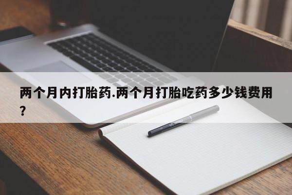 正品堕胎药咨询购买两个月内打胎药.两个月打胎吃药多少钱费用？