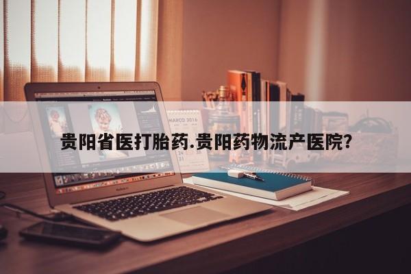 正品堕胎药咨询购买贵阳省医打胎药.贵阳药物流产医院？