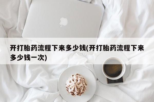 正品堕胎药咨询购买开打胎药流程下来多少钱(开打胎药流程下来多少钱一次)