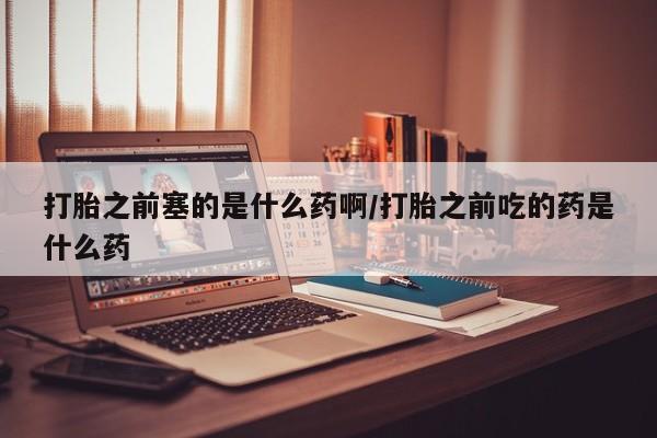 正品堕胎药咨询购买打胎之前塞的是什么药啊/打胎之前吃的药是什么药