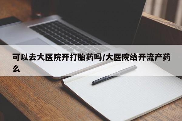 正品堕胎药咨询购买可以去大医院开打胎药吗/大医院给开流产药么