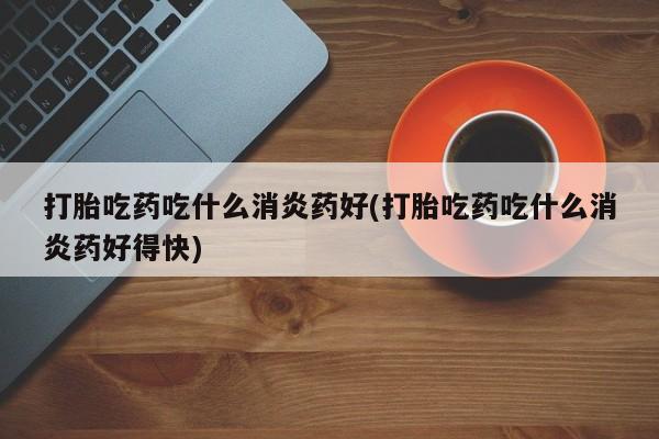 正品堕胎药咨询购买打胎吃药吃什么消炎药好(打胎吃药吃什么消炎药好得快)