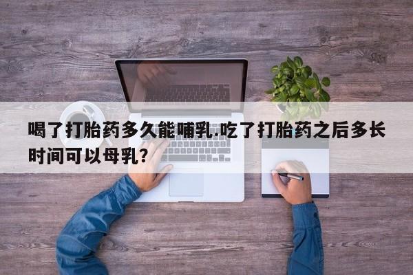正品堕胎药咨询购买喝了打胎药多久能哺乳.吃了打胎药之后多长时间可以母乳?