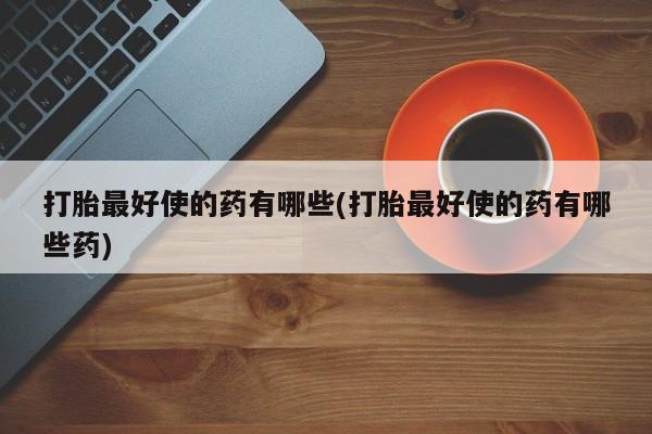 正品堕胎药咨询购买打胎最好使的药有哪些(打胎最好使的药有哪些药)
