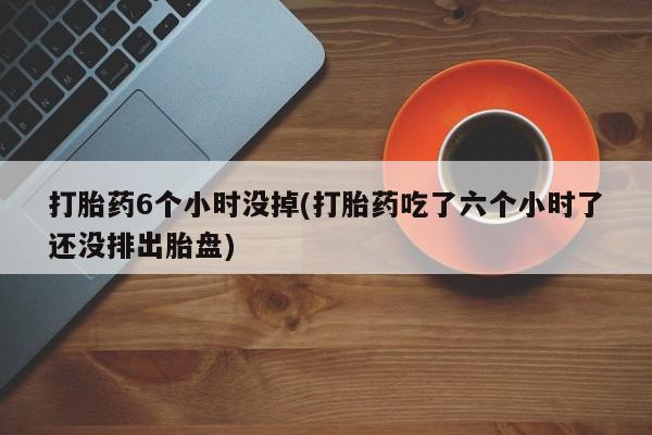 正品堕胎药咨询购买打胎药6个小时没掉(打胎药吃了六个小时了还没排出胎盘)