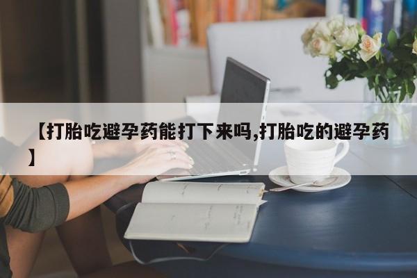 正品堕胎药咨询购买【打胎吃避孕药能打下来吗,打胎吃的避孕药】