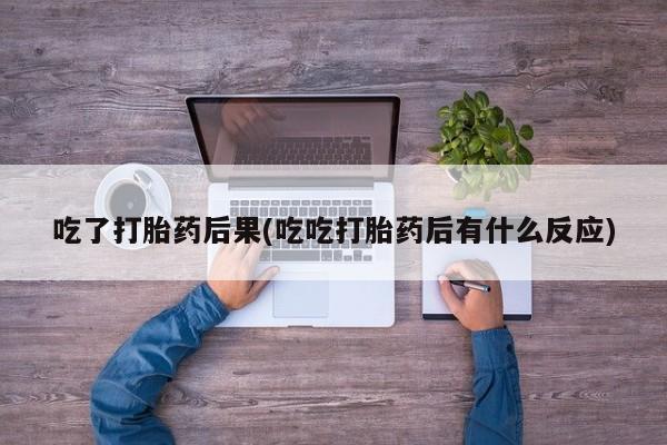 正品堕胎药咨询购买吃了打胎药后果(吃吃打胎药后有什么反应)