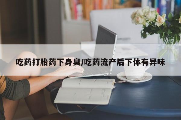 正品堕胎药咨询购买吃药打胎药下身臭/吃药流产后下体有异味