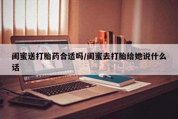 正品堕胎药咨询购买闺蜜送打胎药合适吗/闺蜜去打胎给她说什么话